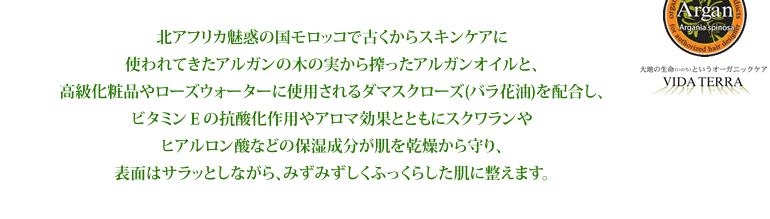 北アフリカ魅惑の国モロッコで古くからスキンケアに使われてきたアルガンの木の実から搾ったアルガンオイルと、高級化粧品やローズウォーターに使用されるダマスクローズ(バラ花油)を配合し、ビタミンEの抗酸化作用やアロマ効果とともにスクワランやヒアルロン酸などの保湿成分が肌を乾燥から守り、表面はサラッとしながら、みずみずしくふっくらした肌に整えます。